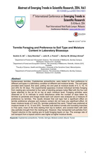 Abstract of Emerging Trends in Scientific Research, 2014, Vol.1
DOI: 10.18488/journal.1002/2014.1/1002.1
1st
International Conference on Emerging Trends in
Scientific Research
15-16 March, 2014
Pearl International Hotel Kuala Lumpur, Malaysia
Conference Website: www.pakrdw.com
3
Paper ID: 12/14/1
st
ICETSR
Termite Foraging and Preference to Soil Type and Moisture
Content in Laboratory Bioassays
Ibrahim G. Ali1
--- Gary Sheridan2
--- John R. J. French3
--- Berhan M. (Shiday) Ahmed4
1
Department of Forest and 1Ecosystem Science, The University of Melbourne, Burnley Campus,
Richmond, Victoria 3121, Australia
2
Department of Forest and Ecosystem Science, The University of Melbourne, Parkville, Victoria 3010,
Australia
3
Faculty of Science, Health and Education, University of the Sunshine Coast, Maroochydore,
Queensland, Australia
4
Department of Forest and Ecosystem Science, The University of Melbourne, Burnley Campus,
Richmond, Victoria 3121, Australia
Abstract
Subterranean termites, Coptotermes acinaciformis, were tested for their preference to
different soil types in a laboratory condition at different soil moisture levels. The soil types
provided were topsoil, fine sand, potting mix and peat at moisture levels of 0, 5, 10, 15
and 20% for 30 days. The experimental apparatus involved individual termites foraging
from nesting jars connected to four sets of standing perspex tubes filled with the four soil
types attached to the jar lid on top at each moisture level. Foraging activities were
observed at 12 hr intervals to avoid disturbance while the number of days taken by
termites to penetrate and forage inside each soil column was analyzed as a measure of
preference by termites. The results showed that soil type had a significant effect on
termite preference whereas soil moisture content did not have any significant effect. At
lower moisture levels of 0 and 5%, termites preferred fine sand. Topsoil was preferred at
moisture levels of 10, 15 and 20%. Termites built distinct tunnels and tunneling branches
in Fine sand, most of the time starting from top to bottom, and covered them with dark
clay particles brought from the nesting jars. However, they transported soil particles from
Topsoil columns to the nesting jars to build foraging layers on top. The average rate of
soil transport from a topsoil column was higher at higher moisture levels.
Keywords: Coptotermes acinaciformis, Termite, Soil type, Moisture content, Mound, Tunnel.
 