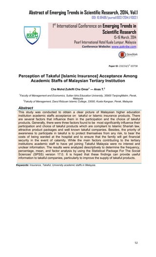 Abstract of Emerging Trends in Scientific Research, 2014, Vol.1
DOI: 10.18488/journal.1002/2014.1/1002.1
1st
International Conference on Emerging Trends in
Scientific Research
15-16 March, 2014
Pearl International Hotel Kuala Lumpur, Malaysia
Conference Website: www.pakrdw.com
52
Paper ID: 233/14/1
st
ICETSR
Perception of Takaful [Islamic Insurance] Acceptance Among
Academic Staffs of Malaysian Tertiary Institution
Che Mohd Zulkifli Che Omar1
--- Anas T.2
1
Faculty of Management and Economics, Sultan Idris Education University, 35900 TanjongMalim, Perak,
Malaysia
2
Fakulty of Management, Darul Ridzuan Islamic College, 33000, Kuala Kangsar, Perak, Malaysia
Abstract
This study was conducted to obtain a clear picture of Malaysian higher education
institution academic staffs acceptance on takaful or Islamic insurance products. There
are several factors that influence them in the participation and the choice of takaful
products. Generally, there were three factors found to be most significantly influence their
participation and choice of takaful products which are compliant to Islamic Shariah law,
attractive product packages and well known takaful companies. Besides, the priority of
awareness to participate in takaful is to protect themselves from any risk, to bear the
costs of being warded at the hospital and to ensure that the family will get financial
security in the event of calamity. While the main factors contributing to the tertiary
institutions academic staff to have yet joining Takaful Malaysia were no interest and
unclear information. The results were analyzed descriptively to determine the frequency,
percentage, mean, and factor analysis by using the Statistical Package For The Social
Sciences' (SPSS) version 17.0. It is hoped that these findings can provide useful
information to takaful companies, particularly to improve the supply of takaful products.
Keywords: Insurance, Takaful, University academic staffs in Malaysia.
 