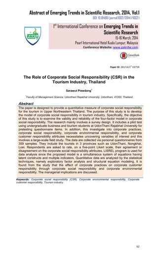 Abstract of Emerging Trends in Scientific Research, 2014, Vol.1
DOI: 10.18488/journal.1002/2014.1/1002.1
1st
International Conference on Emerging Trends in
Scientific Research
15-16 March, 2014
Pearl International Hotel Kuala Lumpur, Malaysia
Conference Website: www.pakrdw.com
62
Paper ID: 281/14/1
st
ICETSR
The Role of Corporate Social Responsibility (CSR) in the
Tourism Industry, Thailand
Sarawut Piewdang1
1
Faculty of Management Science, Udonthani Rajabhat University, Udonthani, 41000, Thailand
Abstract
The paper is designed to provide a quantitative measure of corporate social responsibility
for the tourism in Upper Northeastern Thailand. The purpose of this study is to develop
the model of corporate social responsibility in tourism industry. Specifically, the objective
of this study is to examine the validity and reliability of the four-factor model in corporate
social responsibility. The research mainly involves a survey design. It includes a pilot test
using undergraduate business and tourism students at UdonThani Rajabhat University for
pretesting questionnaire items. In addition, this investigate into corporate practices,
corporate social responsibility, corporate environmental responsibility, and corporate
customer responsibility attributes necessitates uncovering variables of interest and this
involves a large-scale field study. The data are collected via personal questionnaires from
359 samples. They include the tourists in 3 provinces such as UdonThani, Nongkhai,
Loei. Respondents are asked to rate, on a five-point Likert scale, their agreement or
disagreement on the corporate social responsibility attributes. LISREL program is used for
data analysis since the proposed model is a simultaneous system of equations having
latent constructs and multiple indicators. Quantitative data are analyzed by the statistical
techniques, namely exploratory factor analysis and structural equation modeling. It is
found from the study that the effect of corporate practices on corporate customer
responsibility through corporate social responsibility and corporate environmental
responsibility. The managerial implications are discussed.
Keywords: Corporate social responsibility (CSR), Corporate environmental responsibility, Corporate
customer responsibility, Tourism industry.
 