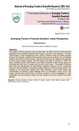 Abstract of Emerging Trends in Scientific Research, 2014, Vol.1
DOI: 10.18488/journal.1002/2014.1/1002.1
1st
International Conference on Emerging Trends in
Scientific Research
15-16 March, 2014
Pearl International Hotel Kuala Lumpur, Malaysia
Conference Website: www.pakrdw.com
85
Paper ID: 349/14/1
st
ICETSR
Emerging Trends in Forensic Genetics: Indian Perspective
Yogender Bansal1
1
Additional Professor Forensic Medicine PGIMER, Chandigarh
Abstract
The growth of forensic genetics was at a slow pace till 1985, since then more powerful
techniques have emerged explosively which give a new face to this speciality. The year
1985 brought a major breakthrough when VNTRs (variable number of tandem repeats)
showed much greater variability among people than previous systems and immediately
began to be used for forensic studies. They are still used, but are rapidly being replaced
by STRs (short tandem repeats). The FBI began using DNA as evidence in 1998. The
great variability of DNA polymorphisms has made it possible to offer strong support for
correlating the DNA from a suspect and from the crime scene . The growth of forensic
data base and development of sophisticated analytical methods are the contributing
factors for the improvement of Forensic genetics. Despite of this tremendous growth, the
reliability of the techniques followed and other laboratory errors mainly issues like
contamination are always a great challenge when it is presented in court of law. This
review examines the current status of forensic genetics in crime investigation in India
specifically and also discusses about the past, present and future trends of the same
globally.
Keywords: Forensic Genetics, Variable number of tandem repeats, Short tandem repeats, DNA
polymorphisms, Forensic data base.
 