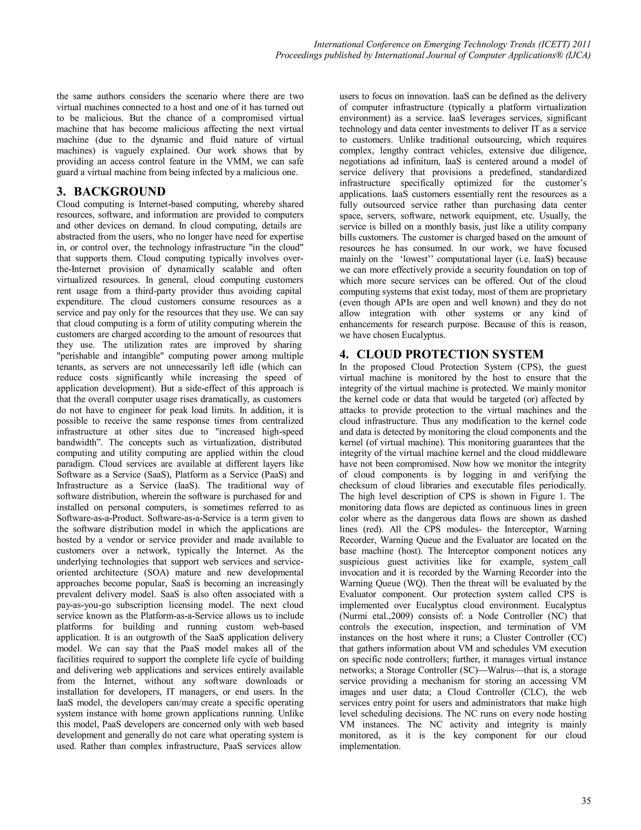 International Conference on Emerging Technology Trends (ICETT) 2011
                                                          Proceedings published by International Journal of Computer Applications® (IJCA)



the same authors considers the scenario where there are two               users to focus on innovation. IaaS can be defined as the delivery
virtual machines connected to a host and one of it has turned out         of computer infrastructure (typically a platform virtualization
to be malicious. But the chance of a compromised virtual                  environment) as a service. IaaS leverages services, significant
machine that has become malicious affecting the next virtual              technology and data center investments to deliver IT as a service
machine (due to the dynamic and fluid nature of virtual                   to customers. Unlike traditional outsourcing, which requires
machines) is vaguely explained. Our work shows that by                    complex, lengthy contract vehicles, extensive due diligence,
providing an access control feature in the VMM, we can safe               negotiations ad infinitum, IaaS is centered around a model of
guard a virtual machine from being infected by a malicious one.           service delivery that provisions a predefined, standardized
                                                                          infrastructure specifically optimized for the customer’s
3. BACKGROUND                                                             applications. IaaS customers essentially rent the resources as a
Cloud computing is Internet-based computing, whereby shared               fully outsourced service rather than purchasing data center
resources, software, and information are provided to computers            space, servers, software, network equipment, etc. Usually, the
and other devices on demand. In cloud computing, details are              service is billed on a monthly basis, just like a utility company
abstracted from the users, who no longer have need for expertise          bills customers. The customer is charged based on the amount of
in, or control over, the technology infrastructure "in the cloud"         resources he has consumed. In our work, we have focused
that supports them. Cloud computing typically involves over-              mainly on the ‘lowest’’ computational layer (i.e. IaaS) because
the-Internet provision of dynamically scalable and often                  we can more effectively provide a security foundation on top of
virtualized resources. In general, cloud computing customers              which more secure services can be offered. Out of the cloud
rent usage from a third-party provider thus avoiding capital              computing systems that exist today, most of them are proprietary
expenditure. The cloud customers consume resources as a                   (even though APIs are open and well known) and they do not
service and pay only for the resources that they use. We can say          allow integration with other systems or any kind of
that cloud computing is a form of utility computing wherein the           enhancements for research purpose. Because of this is reason,
customers are charged according to the amount of resources that           we have chosen Eucalyptus.
they use. The utilization rates are improved by sharing
"perishable and intangible" computing power among multiple                4. CLOUD PROTECTION SYSTEM
tenants, as servers are not unnecessarily left idle (which can            In the proposed Cloud Protection System (CPS), the guest
reduce costs significantly while increasing the speed of                  virtual machine is monitored by the host to ensure that the
application development). But a side-effect of this approach is           integrity of the virtual machine is protected. We mainly monitor
that the overall computer usage rises dramatically, as customers          the kernel code or data that would be targeted (or) affected by
do not have to engineer for peak load limits. In addition, it is          attacks to provide protection to the virtual machines and the
possible to receive the same response times from centralized              cloud infrastructure. Thus any modification to the kernel code
infrastructure at other sites due to "increased high-speed                and data is detected by monitoring the cloud components and the
bandwidth”. The concepts such as virtualization, distributed              kernel (of virtual machine). This monitoring guarantees that the
computing and utility computing are applied within the cloud              integrity of the virtual machine kernel and the cloud middleware
paradigm. Cloud services are available at different layers like           have not been compromised. Now how we monitor the integrity
Software as a Service (SaaS), Platform as a Service (PaaS) and            of cloud components is by logging in and verifying the
Infrastructure as a Service (IaaS). The traditional way of                checksum of cloud libraries and executable files periodically.
software distribution, wherein the software is purchased for and          The high level description of CPS is shown in Figure 1. The
installed on personal computers, is sometimes referred to as              monitoring data flows are depicted as continuous lines in green
Software-as-a-Product. Software-as-a-Service is a term given to           color where as the dangerous data flows are shown as dashed
the software distribution model in which the applications are             lines (red). All the CPS modules- the Interceptor, Warning
hosted by a vendor or service provider and made available to              Recorder, Warning Queue and the Evaluator are located on the
customers over a network, typically the Internet. As the                  base machine (host). The Interceptor component notices any
underlying technologies that support web services and service-            suspicious guest activities like for example, system_call
oriented architecture (SOA) mature and new developmental                  invocation and it is recorded by the Warning Recorder into the
approaches become popular, SaaS is becoming an increasingly               Warning Queue (WQ). Then the threat will be evaluated by the
prevalent delivery model. SaaS is also often associated with a            Evaluator component. Our protection system called CPS is
pay-as-you-go subscription licensing model. The next cloud                implemented over Eucalyptus cloud environment. Eucalyptus
service known as the Platform-as-a-Service allows us to include           (Nurmi etal.,2009) consists of: a Node Controller (NC) that
platforms for building and running custom web-based                       controls the execution, inspection, and termination of VM
application. It is an outgrowth of the SaaS application delivery          instances on the host where it runs; a Cluster Controller (CC)
model. We can say that the PaaS model makes all of the                    that gathers information about VM and schedules VM execution
facilities required to support the complete life cycle of building        on specific node controllers; further, it manages virtual instance
and delivering web applications and services entirely available           networks; a Storage Controller (SC)—Walrus—that is, a storage
from the Internet, without any software downloads or                      service providing a mechanism for storing an accessing VM
installation for developers, IT managers, or end users. In the            images and user data; a Cloud Controller (CLC), the web
IaaS model, the developers can/may create a specific operating            services entry point for users and administrators that make high
system instance with home grown applications running. Unlike              level scheduling decisions. The NC runs on every node hosting
this model, PaaS developers are concerned only with web based             VM instances. The NC activity and integrity is mainly
development and generally do not care what operating system is            monitored, as it is the key component for our cloud
used. Rather than complex infrastructure, PaaS services allow             implementation.




                                                                                                                                          35
 