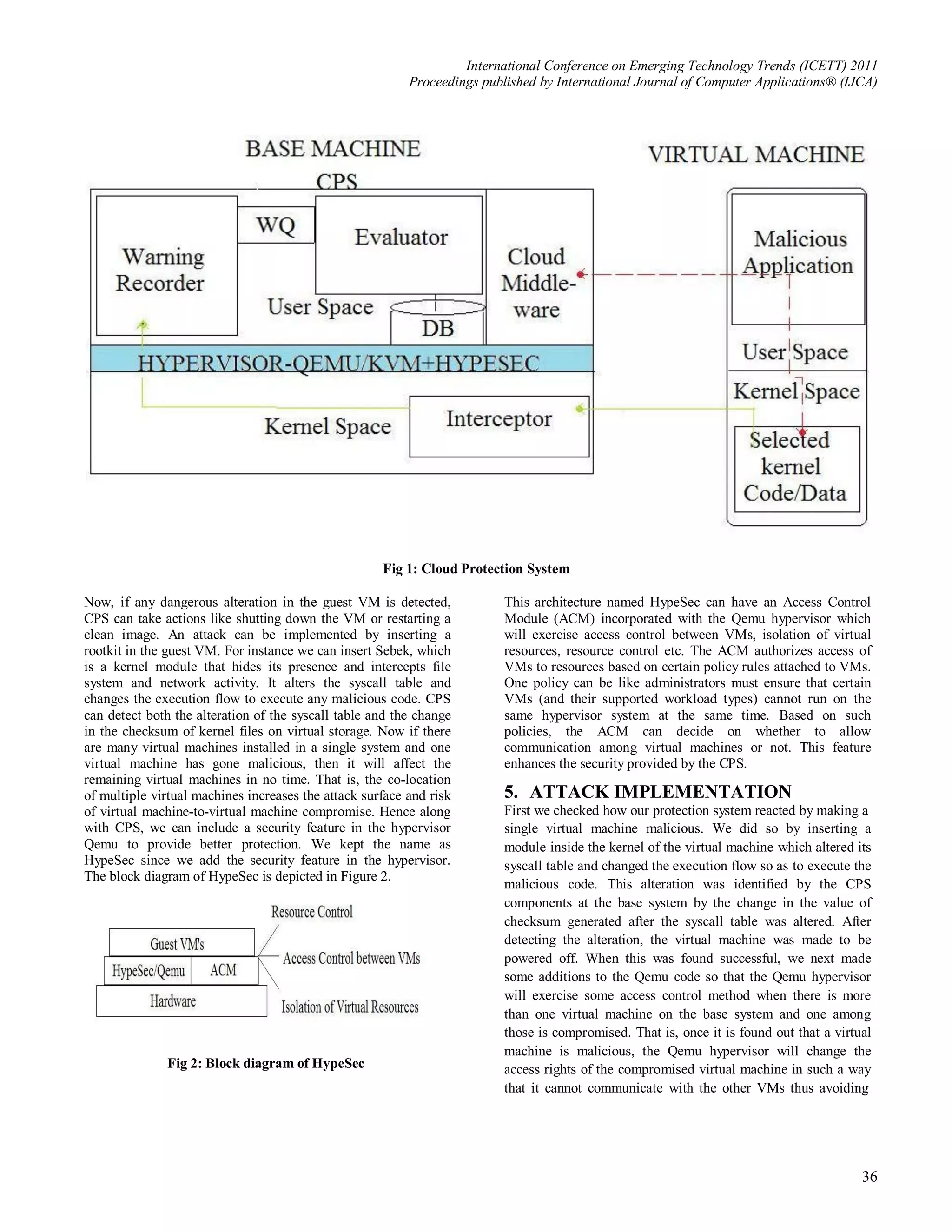 International Conference on Emerging Technology Trends (ICETT) 2011
                                                          Proceedings published by International Journal of Computer Applications® (IJCA)




                                                     Fig 1: Cloud Protection System

Now, if any dangerous alteration in the guest VM is detected,             This architecture named HypeSec can have an Access Control
CPS can take actions like shutting down the VM or restarting a            Module (ACM) incorporated with the Qemu hypervisor which
clean image. An attack can be implemented by inserting a                  will exercise access control between VMs, isolation of virtual
rootkit in the guest VM. For instance we can insert Sebek, which          resources, resource control etc. The ACM authorizes access of
is a kernel module that hides its presence and intercepts file            VMs to resources based on certain policy rules attached to VMs.
system and network activity. It alters the syscall table and              One policy can be like administrators must ensure that certain
changes the execution flow to execute any malicious code. CPS             VMs (and their supported workload types) cannot run on the
can detect both the alteration of the syscall table and the change        same hypervisor system at the same time. Based on such
in the checksum of kernel files on virtual storage. Now if there          policies, the ACM can decide on whether to allow
are many virtual machines installed in a single system and one            communication among virtual machines or not. This feature
virtual machine has gone malicious, then it will affect the               enhances the security provided by the CPS.
remaining virtual machines in no time. That is, the co-location
of multiple virtual machines increases the attack surface and risk        5. ATTACK IMPLEMENTATION
of virtual machine-to-virtual machine compromise. Hence along             First we checked how our protection system reacted by making a
with CPS, we can include a security feature in the hypervisor             single virtual machine malicious. We did so by inserting a
Qemu to provide better protection. We kept the name as                    module inside the kernel of the virtual machine which altered its
HypeSec since we add the security feature in the hypervisor.              syscall table and changed the execution flow so as to execute the
The block diagram of HypeSec is depicted in Figure 2.
                                                                          malicious code. This alteration was identified by the CPS
                                                                          components at the base system by the change in the value of
                                                                          checksum generated after the syscall table was altered. After
                                                                          detecting the alteration, the virtual machine was made to be
                                                                          powered off. When this was found successful, we next made
                                                                          some additions to the Qemu code so that the Qemu hypervisor
                                                                          will exercise some access control method when there is more
                                                                          than one virtual machine on the base system and one among
                                                                          those is compromised. That is, once it is found out that a virtual
                                                                          machine is malicious, the Qemu hypervisor will change the
              Fig 2: Block diagram of HypeSec                             access rights of the compromised virtual machine in such a way
                                                                          that it cannot communicate with the other VMs thus avoiding




                                                                                                                                          36
 