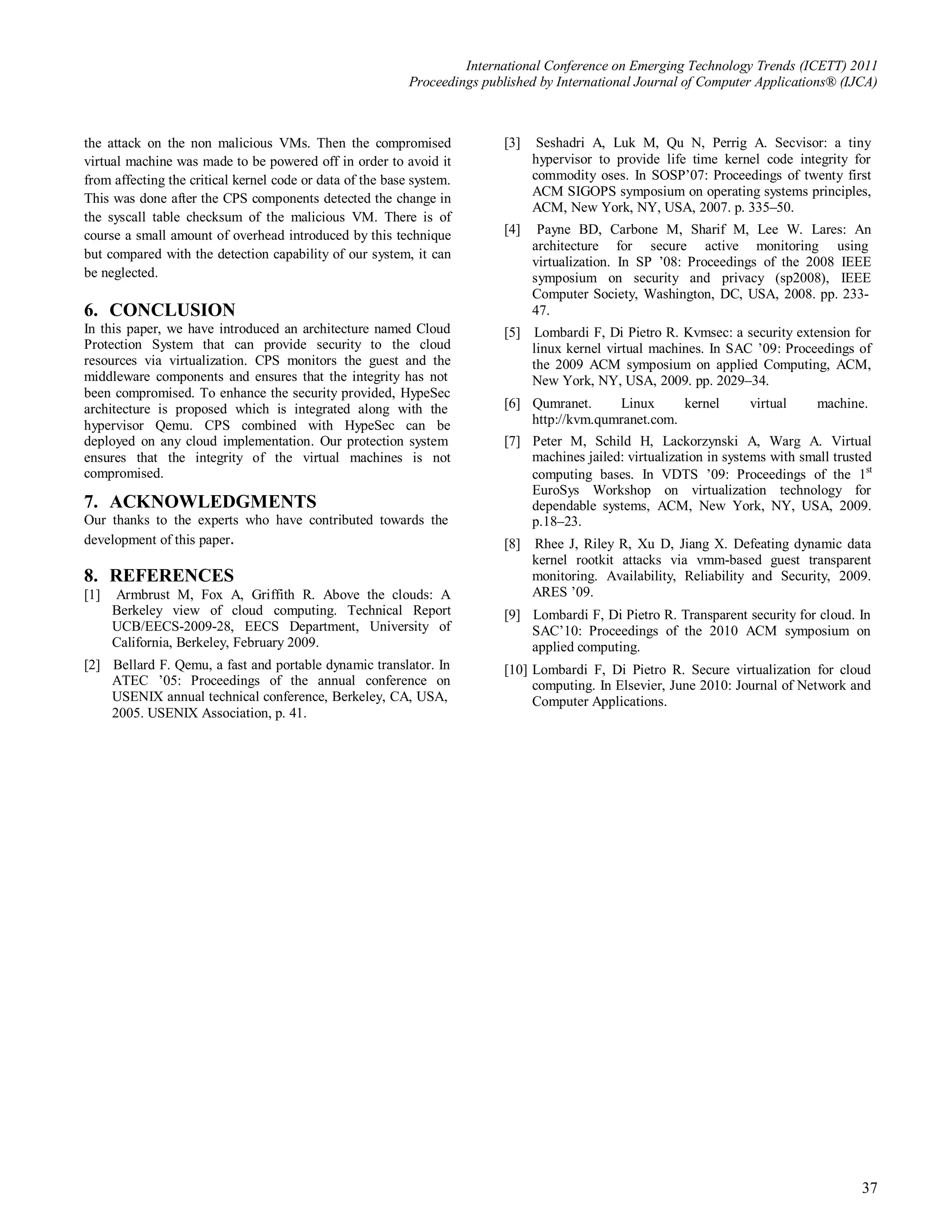 International Conference on Emerging Technology Trends (ICETT) 2011
                                                           Proceedings published by International Journal of Computer Applications® (IJCA)



the attack on the non malicious VMs. Then the compromised                  [3]    Seshadri A, Luk M, Qu N, Perrig A. Secvisor: a tiny
virtual machine was made to be powered off in order to avoid it                  hypervisor to provide life time kernel code integrity for
from affecting the critical kernel code or data of the base system.              commodity oses. In SOSP’07: Proceedings of twenty first
                                                                                 ACM SIGOPS symposium on operating systems principles,
This was done after the CPS components detected the change in
                                                                                 ACM, New York, NY, USA, 2007. p. 335–50.
the syscall table checksum of the malicious VM. There is of
course a small amount of overhead introduced by this technique             [4]    Payne BD, Carbone M, Sharif M, Lee W. Lares: An
                                                                                 architecture for secure active monitoring using
but compared with the detection capability of our system, it can
                                                                                 virtualization. In SP ’08: Proceedings of the 2008 IEEE
be neglected.                                                                    symposium on security and privacy (sp2008), IEEE
                                                                                 Computer Society, Washington, DC, USA, 2008. pp. 233-
6. CONCLUSION                                                                    47.
In this paper, we have introduced an architecture named Cloud              [5] Lombardi F, Di Pietro R. Kvmsec: a security extension for
Protection System that can provide security to the cloud                       linux kernel virtual machines. In SAC ’09: Proceedings of
resources via virtualization. CPS monitors the guest and the                   the 2009 ACM symposium on applied Computing, ACM,
middleware components and ensures that the integrity has not                   New York, NY, USA, 2009. pp. 2029–34.
been compromised. To enhance the security provided, HypeSec
architecture is proposed which is integrated along with the                [6] Qumranet.     Linux      kernel        virtual     machine.
hypervisor Qemu. CPS combined with HypeSec can be                              http://kvm.qumranet.com.
deployed on any cloud implementation. Our protection system                [7] Peter M, Schild H, Lackorzynski A, Warg A. Virtual
ensures that the integrity of the virtual machines is not                      machines jailed: virtualization in systems with small trusted
compromised.                                                                   computing bases. In VDTS ’09: Proceedings of the 1st
                                                                               EuroSys Workshop on virtualization technology for
7. ACKNOWLEDGMENTS                                                             dependable systems, ACM, New York, NY, USA, 2009.
Our thanks to the experts who have contributed towards the                     p.18–23.
development of this paper.                                                 [8]   Rhee J, Riley R, Xu D, Jiang X. Defeating dynamic data
                                                                                 kernel rootkit attacks via vmm-based guest transparent
8. REFERENCES                                                                    monitoring. Availability, Reliability and Security, 2009.
[1]   Armbrust M, Fox A, Griffith R. Above the clouds: A                         ARES ’09.
      Berkeley view of cloud computing. Technical Report                   [9] Lombardi F, Di Pietro R. Transparent security for cloud. In
      UCB/EECS-2009-28, EECS Department, University of                         SAC’10: Proceedings of the 2010 ACM symposium on
      California, Berkeley, February 2009.                                     applied computing.
[2] Bellard F. Qemu, a fast and portable dynamic translator. In            [10] Lombardi F, Di Pietro R. Secure virtualization for cloud
    ATEC ’05: Proceedings of the annual conference on                           computing. In Elsevier, June 2010: Journal of Network and
    USENIX annual technical conference, Berkeley, CA, USA,                      Computer Applications.
    2005. USENIX Association, p. 41.




                                                                                                                                          37
 