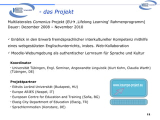 - das Projekt Koordinator Universität Tübingen, Engl. Seminar, Angewandte Linguistik (Kurt Kohn, Claudia Warth) (Tübingen, DE)  Projektpartner Eötvös Loránd Universität (Budapest, HU) Europe ARIES (Neapel, IT) European Centre for Education and Training (Sofia, BG) Elazig City Department of Education (Elazig, TR) Sprachlernmedien (Konstanz, DE) Multilaterales  Comenius  Projekt (EU   ‚Lifelong Learning‘ Rahmenprogramm) Dauer: Dezember 2008 – November 2010 Einblick in den Erwerb fremdsprachlicher interkultureller Kompetenz mithilfe eines webgestützten Englischunterrichts, insbes. Web-Kollaboration Moodle-Webumgebung als authentischer Lernraum für Sprache und Kultur www.iceurope-project.eu 