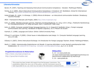 Literaturhinweise Byram, M. (1997).  Teaching and Assessing Intercultural Communicative Competence.   Clevedon: Multilingual Matters. Fantini, A. E. (2005).  About Intercultural Communicative Competence: A Construct.  VT: Brattleboro. School for International Training.  http://www.worldlearning.org/SITOccasionalPapers/feil_appendix_e.pdf Huber-Kriegler, M., Lázár, I. & Strange, J. (2005) :  Mirrors & Windows – an intercultural communication textbook . Strasbourg: Council of Europe. INCA – Framework & Manuals (LdV Projekt, 2004)  http://www.incaproject.org/   Kohn, K. (2006).  Blended Language Learning. Potential und Herausforderung . In: Jung, U.O.H. (Hrsg.).  Praktische Handreichung für Fremdsprachenlehrer . (4. völlig neu bearb. Aufl.). Frankfurt/M: Peter Lang.  Kohn, K. (2009). Computer assisted foreign language learning. In: K. Knapp & B. Seidlhofer (Hrsg.).  Foreign Language Communication and Learning. Handbooks of Applied Linguistics, vol. 6.  Mouton de Gruyter.  Kramsch, C. (1998).  Language and Culture . Oxford: Oxford University Press.  O'Dowd, R. and Waire, P.(2009).  Critical issues in telecollaborative task design . In: Computer Assisted Language  Learning, 22:2,173-188. O'Dowd, R. (2007).  Online Intercultural Exchange: An Introduction for Foreign Language Teachers . Bristol:  Multilingual Matters. Warth, C. (2009).  Interkulturelles Englischlernen mit Moodle. E-Learning-Aktivitäten in einer deutsch-amerikanischen Web-Kollaboration.  In:  zeitschrift für e-learning - lernkultur und bildungstechnologie , Jg. 4, H. 3, 32-48. Projektinformationen & Materialien http://www.iceurope-project.eu   http://sprachlernmedien.de/ Bildquellen S. 15 - (1) www.pixelio.de;  (2) www.masternewmedia.org/images/synchronous-vs-asynchronous-collaboration-by-Ramius.gif S. 16 – www.pixelio.de 