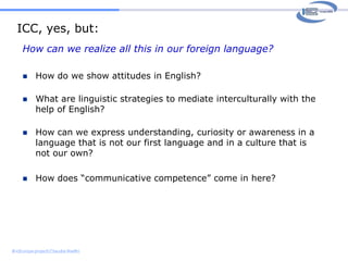 Intercultural communicative competenceA working definition (based on Byram):Someone with some degree of intercultural competence is someone who is ableto see relationships between different culturesis able to mediate, that is interpret each in terms of the otherit is also someone who has a critical or analyticalunderstandingof (parts of) their own and other culturesis conscious of their own perspective, of the way in which their thinking is culturally determined, rather than believing that their understanding and perspective is natural. 