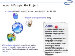 About icEurope: the Project4 classes (10/11th grades) from 4 countries (BG, HU, IT, TR)English as Lingua Franca (ELF)Aims:  raising awareness of dynamic relationships between language and culture