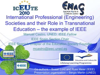 @ieec.uned.es 1 International Professional (Engineering) Societies and their Role in Transnational Education – the example of IEEE Manuel Castro, UNED, IEEE Fellow IEEE SpainSectionChair IEEE SpanishChapter of theEducationSocietyFounder mcastro@ieec.uned.es  Co-authors – Susan Lord and Russ Meier (IEEE) Presentation organization – Sergio Martin (UNED) 