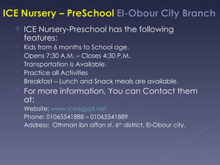    ICE Nursery-Preschool has the following
    features:
   Kids from 6 months to School age.
   Opens 7:30 A.M. – Closes 4:30 P.M.
   Transportation is Available.
   Practice all Activities
   Breakfast – Lunch and Snack meals are available.
   For more information, You can Contact them
    at:
 Website: www.iceegypt.net
 Phone: 01065541888 – 01065541889
 Address: Othman ibn affan st. 6th district, El-Obour city.
 