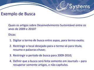 Exemplo de Busca

   Quais os artigos sobre Desenvolvimento Sustentável entre os
   anos de 2009 e 2010?
   Dicas:
   1. Digitar o termo de busca entre aspas, para termo exato;
   2. Restringir o local desejado para o termo só para título,
      resumo e palavras-chave;
   3. Restringir o período de busca para 2009-2010;
   4. Definir que a busca será feita somente em Journals – para
      recuperar somente artigos, e não capítulos.
 