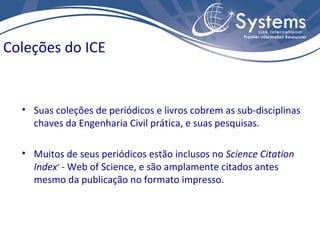 Coleções do ICE


  • Suas coleções de periódicos e livros cobrem as sub-disciplinas
    chaves da Engenharia Civil prática, e suas pesquisas.

  • Muitos de seus periódicos estão inclusos no Science Citation
    Index® - Web of Science, e são amplamente citados antes
    mesmo da publicação no formato impresso.
 