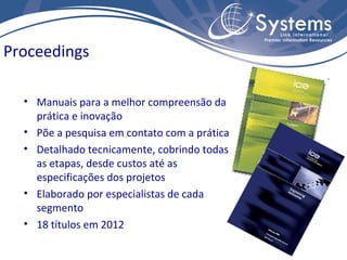 Proceedings

  • Manuais para a melhor compreensão da
    prática e inovação
  • Põe a pesquisa em contato com a prática
  • Detalhado tecnicamente, cobrindo todas
    as etapas, desde custos até as
    especificações dos projetos
  • Elaborado por especialistas de cada
    segmento
  • 18 títulos em 2012
 