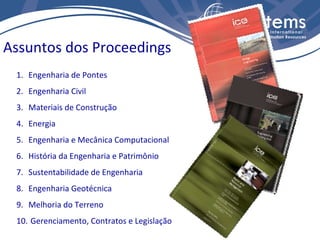 Assuntos dos Proceedings
 1. Engenharia de Pontes
 2. Engenharia Civil
 3. Materiais de Construção
 4. Energia
 5. Engenharia e Mecânica Computacional
 6. História da Engenharia e Patrimônio
 7. Sustentabilidade de Engenharia
 8. Engenharia Geotécnica
 9. Melhoria do Terreno
 10. Gerenciamento, Contratos e Legislação
 