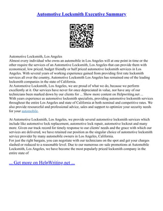 Automotive Locksmith Executive Summary
Automotive Locksmith, Los Angeles
Almost every individual who owns an automobile in Los Angeles will at one point in time or the
other require the services of an Automotive Locksmith, Los Angeles that can provide them with
economical, low priced, budget friendly or half priced automotive locksmith services in Los
Angeles. With several years of working experience gained from providing first rate locksmith
services all over the country, Automotive Locksmith Los Angeles has remained one of the leading
locksmith companies in the state of California.
At Automotive Locksmith, Los Angeles, we are proud of what we do, because we perform
excellently at it. Our services have never for once depreciated in value, nor have any of our
technicians been marked down by our clients for ... Show more content on Helpwriting.net ...
With years experience as automotive locksmith specialists, providing automotive locksmith services
throughout the entire Los Angeles and state of California at both nominal and competitive rates. We
also provide resourceful and professional advice, sales and support to optimize your security needs
for your automobile.
At Automotive Locksmith, Los Angeles, we provide several automotive locksmith services which
include like automotive lock replacement, automotive lock repair, automotive lockout and many
more. Given our track record for timely response to our clients' needs and the grace with which our
services are delivered, we have retained our position as the singular choice of automotive locksmith
service provider by many automobile owners in Los Angeles, California.
For just the right bargain, you can negotiate with our technicians on the spot and get your charges
slashed or reduced to a reasonable level. Due to our numerous on–sale promotions at Automobile
Locksmith, Los Angeles, we have become the most popularly priced locksmith company in the
entire state of
... Get more on HelpWriting.net ...
 