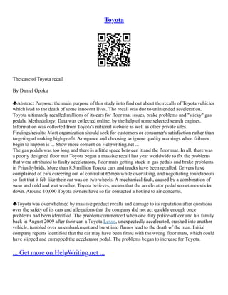 Toyota
The case of Toyota recall
By Daniel Opoku
Abstract Purpose: the main purpose of this study is to find out about the recalls of Toyota vehicles
which lead to the death of some innocent lives. The recall was due to unintended acceleration.
Toyota ultimately recalled millions of its cars for floor mat issues, brake problems and "sticky" gas
pedals. Methodology: Data was collected online, by the help of some selected search engines.
Information was collected from Toyota's national website as well as other private sites.
Findings/results: Most organization should seek for customers or consumer's satisfaction rather than
targeting of making high profit. Arrogance and choosing to ignore quality warnings when failures
begin to happen is ... Show more content on Helpwriting.net ...
The gas pedals was too long and there is a little space between it and the floor mat. In all, there was
a poorly designed floor mat Toyota began a massive recall last year worldwide to fix the problems
that were attributed to faulty accelerators, floor mats getting stuck in gas pedals and brake problems
in Prius hybrids. More than 8.5 million Toyota cars and trucks have been recalled. Drivers have
complained of cars careering out of control at 65mph while overtaking, and negotiating roundabouts
so fast that it felt like their car was on two wheels. A mechanical fault, caused by a combination of
wear and cold and wet weather, Toyota believes, means that the accelerator pedal sometimes sticks
down. Around 10,000 Toyota owners have so far contacted a hotline to air concerns.
Toyota was overwhelmed by massive product recalls and damage to its reputation after questions
over the safety of its cars and allegations that the company did not act quickly enough once
problems had been identified. The problem commenced when one duty police officer and his family
back in August 2009 after their car, a Toyota Lexus, unexpectedly accelerated, crashed into another
vehicle, tumbled over an embankment and burst into flames lead to the death of the man. Initial
company reports identified that the car may have been fitted with the wrong floor mats, which could
have slipped and entrapped the accelerator pedal. The problems began to increase for Toyota.
... Get more on HelpWriting.net ...
 