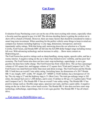 Car Essay
Evaluation Essay Purchasing a new car can be one of the most exciting mile stones, especially when
a favorite aunt has agreed to pay it in full! The obvious deciding factor is getting the coolest car to
show off to a bunch of friends. However, there are many factors that should be considered to make a
smart long term investment. When searching for the perfect vehicle some things to keep in mind are:
compare key features including highway vs city mpg, dimensions, horsepower, and most
importantly safety ratings. With that being said, narrowing down the car selection to a Toyota
Corolla, Ford Fusion, and Honda HRV all fall into the $25,000 dollar budget range including money
left over. With advancing technology and an increase in safety ... Show more content on
Helpwriting.net ...
The Ford Fusion has positive ratings such as sharp handling, strong engine, upscale cabin, and has a
roomy interior. A negative rating on the car is that it has limited review visibility, and has poor fuel
economy. The Ford Fusion also does not have start–stop technology, supercharge, is not a gas
guzzler, but does have turbo charge. The Ford Fusion has front–wheel drive. The car has a passenger
volume of 103 square feet, and luggage volume of 12 square feet ("Find and Compare Cars"). The
Ford Fusion was rated between better than most and about average. The Ford Fusion and the Honda
HR–V both have an overall 5 star safety rating. Switching lanes, he dimensions of a 2017 Honda
HR–V are; length, 169"; width, 70"; height, 63". MSRP is 19,465 dollars, has a horsepower of 141
hp. The city mpg is 27 and the highway mpg is 31 (Best Cars). The total gas mileage range is 383
miles, the annual fuel cost is 1,300 dollars, and it costs 33 dollars to fill up a 13.2 gallon tank ("Find
and Compare Cars"). The Honda HR–V has an overall 5 star safety rating. The Honda HR–V has
positive ratings such as: flexible cargo space, spacious rear seats, and has a quiet cabin. A negative
rating on the car is that it has a slow touch screen. The Honda HR–V also does not have start–stop
technology, turbocharge, supercharge, but it is not a gas guzzler. The Honda HR–V has all wheel–
drive.
... Get more on HelpWriting.net ...
 