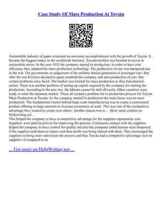 Case Study Of Mass Production At Toyota
Automobile industry of japan witnessed an awesome accomplishment with the growth of Toyota. It
became the biggest maker in the worldwide business. Toyoda kiichiro was hesitant to invest in
automobile sector. In the year 1933 the company started its production. In order to have cost
efficiency they adopted the mass production technology. The production of cars was hampered due
to the war. The government on judgement of the military denied generation of passenger cars. But
after the war Kiichiro decided to again establish the company and start production of cars. But
certain problems were faced. The market was limited for mass production as they had planned
earlier. There was another problem of setting up capital required by the company for starting the
production. According to the new law, the labours cannot be laid off easily. Other countries were
ready to enter the Japanese market. These all created a problem for re production process for Toyota.
Mass Production at Toyota: As the company started its production the main focus was on mass
production. The fundamental reason behind large scale manufacturing was to create a constrained
product offering in large amounts to increase economies of scale. This was one of the competitive
advantage they wanted to create over others. Another reason was to ... Show more content on
Helpwriting.net ...
This helped the company to have a competitive advantage for the suppliers opportunity cost.
Suppliers were paid incentives for improving the process. Continuous contact with the suppliers
helped the company to have control for quality and also the computer aided layouts were dispersed.
If the supplier used ideas to reduce cost then profit was being shared with them. This encouraged the
suppliers to bring more innovation the process and thus Toyota had a competitive advantage over its
suppliers if compared to its
... Get more on HelpWriting.net ...
 