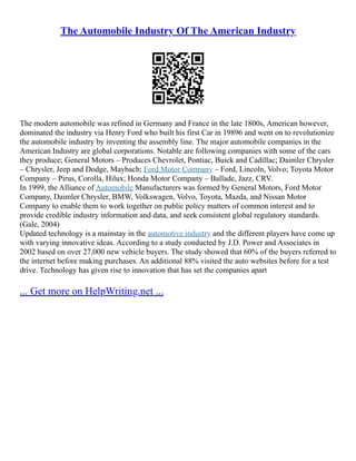 The Automobile Industry Of The American Industry
The modern automobile was refined in Germany and France in the late 1800s, American however,
dominated the industry via Henry Ford who built his first Car in 19896 and went on to revolutionize
the automobile industry by inventing the assembly line. The major automobile companies in the
American Industry are global corporations. Notable are following companies with some of the cars
they produce; General Motors – Produces Chevrolet, Pontiac, Buick and Cadillac; Daimler Chrysler
– Chrysler, Jeep and Dodge, Maybach; Ford Motor Company – Ford, Lincoln, Volvo; Toyota Motor
Company – Pirus, Corolla, Hilux; Honda Motor Company – Ballade, Jazz, CRV.
In 1999, the Alliance of Automobile Manufacturers was formed by General Motors, Ford Motor
Company, Daimler Chrysler, BMW, Volkswagen, Volvo, Toyota, Mazda, and Nissan Motor
Company to enable them to work together on public policy matters of common interest and to
provide credible industry information and data, and seek consistent global regulatory standards.
(Gale, 2004)
Updated technology is a mainstay in the automotive industry and the different players have come up
with varying innovative ideas. According to a study conducted by J.D. Power and Associates in
2002 based on over 27,000 new vehicle buyers. The study showed that 60% of the buyers referred to
the internet before making purchases. An additional 88% visited the auto websites before for a test
drive. Technology has given rise to innovation that has set the companies apart
... Get more on HelpWriting.net ...
 