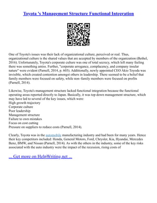 Toyota 's Management Structure Functional Integration
One of Toyota's issues was their lack of organizational culture, perceived or real. Thus,
organizational culture is the shared values that are accepted by members of the organization (Bethel,
2016). Unfortunately, Toyota's corporate culture was one of total secrecy, which left many feeling
there was something amiss. Further, "corporate arrogance, complacency, and company insular
nature" were evident (Parnell, 2014, p. 603). Additionally, newly appointed CEO Akio Toyoda was
invisible, which created contention amongst others in leadership. There seemed to be a belief that
family members were focused on safety, while non–family members were focused on profits
(Parnell, 2014).
Likewise, Toyota's management structure lacked functional integration because the functional
operating areas reported directly to Japan. Basically, it was top down management structure, which
may have led to several of the key issues, which were:
High growth trajectory
Corporate culture
Poor leadership
Management structure
Failure to own mistakes
Focus on cost cutting
Pressure on suppliers to reduce costs (Parnell, 2014).
Clearly, Toyota was in the automobile manufacturing industry and had been for many years. Hence
their key competitors included: Honda, General Motors, Ford, Chrysler, Kia, Hyundai, Mercedes
Benz, BMW, and Nissan (Parnell, 2014). As with the others in the industry, some of the key risks
associated with the auto industry were the impact of the recession, rising costs of
... Get more on HelpWriting.net ...
 