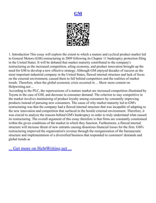 GM
1. Introduction This essay will explore the extent to which a mature and cyclical product market led
to General Motors (GM) restructuring in 2009 following its Chapter 11 bankruptcy protection filing
in the United States. It will be debated that market maturity contributed to the company's
restructuring as the increased competition, ailing economy, and product innovation brought up the
need for GM to develop a new effective strategy. Although GM enjoyed decades of success as the
most important industrial company in the United States, flawed internal structure and lack of focus
on the external environment, caused them to fall behind competitors and the realities of market
trends. Therefore, when the global economic crisis occurred in ... Show more content on
Helpwriting.net ...
According to the PLC, the repercussions of a mature market are increased competition illustrated by
Toyota in the case of GM, and decrease in consumer demand. The criterion to stay competitive in
the market involves maintaining of product loyalty among consumers by constantly improving
products instead of pursuing new consumers. The cause of why market maturity led to GM's
restructuring was that the company had a flawed internal structure that was incapable of adapting to
the new innovation and competition that surfaced in the hostile external environment. Therefore, it
was crucial to analyze the reasons behind GM's bankruptcy in order to truly understand what caused
its restructuring. The overall argument of this essay therefore is that firms are constantly constrained
within the given conditions of the market in which they function. Furthermore, a flawed internal
structure will increase threat of new entrants causing disastrous financial losses for the firm. GM's
restructuring improved the organization's revenue through the reorganization of the bureaucratic
structure and implementation of a diversified business that responded to customers' demands and
global trends as
... Get more on HelpWriting.net ...
 