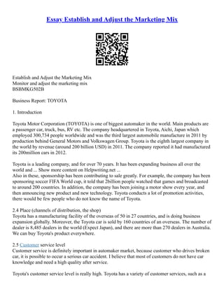 Essay Establish and Adjust the Marketing Mix
Establish and Adjust the Marketing Mix
Monitor and adjust the marketing mix
BSBMKG502B
Business Report: TOYOTA
1. Introduction
Toyota Motor Corporation (TOYOTA) is one of biggest automaker in the world. Main products are
a passenger car, truck, bus, RV etc. The company headquartered in Toyota, Aichi, Japan which
employed 300,734 people worldwide and was the third largest automobile manufacture in 2011 by
production behind General Motors and Volkswagen Group. Toyota is the eighth largest company in
the world by revenue (around 200 billion USD) in 2011. The company reported it had manufactured
its 200million cars in 2012.
Toyota is a leading company, and for over 70 years. It has been expanding business all over the
world and ... Show more content on Helpwriting.net ...
Also in these, sponsorship has been contributing to sale greatly. For example, the company has been
sponsoring soccer FIFA World cup, it told that 2billion people watched that games and broadcasted
to around 200 countries. In addition, the company has been joining a motor show every year, and
then announcing new product and new technology. Toyota conducts a lot of promotion activities,
there would be few people who do not know the name of Toyota.
2.4 Place (channels of distribution, the shop)
Toyota has a manufacturing facility of the overseas of 50 in 27 countries, and is doing business
expansion globally. Moreover, the Toyota car is sold by 160 countries of an overseas. The number of
dealer is 8,485 dealers in the world (Expect Japan), and there are more than 270 dealers in Australia.
We can buy Toyota's product everywhere.
2.5 Customer service level
Customer service is definitely important in automaker market, because customer who drives broken
car, it is possible to occur a serious car accident. I believe that most of customers do not have car
knowledge and need a high quality after service.
Toyota's customer service level is really high. Toyota has a variety of customer services, such as a
 