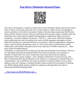 True Driver Monitoring Research Paper
True–driver–monitoring is a response to safety and economic demands. Ideally, logistics has to keep
track of what is on the road, along with who is in the warehouse. Today's drivers are equipped to
monitor and behave within their environment; frankly, while providing enough input that fills desk
draws and files cabinets with ease. However, technology does provide a means to compress data and
information into a report that has enabled trucking fanatics to applaud the efforts. True driver
monitoring... From the Company's Perspective...13OCT15__truck–sunset–460x250 Companies
need to understand who they are putting on the road with their equipment and supplies on their
behalf. Driving behaviors and personal leisure are essential to valid and comprehensive allegations
when it comes to hiring and attaining a driver (i.e. hire a driver that is a professional in spirit).
Additionally, staff members frequently tend to review their driver's MVR to rank drivers' ... Show
more content on Helpwriting.net ...
Furthermore, as mentioned, there are about several states that participate (see list below). However,
non–participate states provide automated MVR checks that run quarterly, semi–annually, or
annually. In relation this True–driver–monitoring system does free up time by reducing
administrative duties for the company––most companies upload driver records each year. True–
Driver–Monitoring MVR System Benefits A cost–effective, in comparison to running MVRs on a
consistent basis––pay an MVR fee once; then, be notified of violations Ability to access online
updates on any new violations or incidents Monthly reports in detail The convenience of ordering
new MVRs (directly) Bulk upload available for companies with large fleets True–Driver–
Monitoring (MVR) Participating States
... Get more on HelpWriting.net ...
 