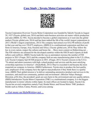 Case Study : Toyota Motor Corporation
Toyota Corporation Overview Toyota Motor Corporation was founded by Sakichi Toyoda in August
28, 1937 (Toyota–global.com, 2014) and their main business activities are motor vehicle production
and sales (IBID). In 1981, Toyota decided to become a global corporation as it went into the global
market (Toyota–global.com, 2014) and has been ranked the 9th of the world's largest corporations in
2013. (World 's largest corporations, 2013) The company had earned over $18,198 millions of profit
in that year and has over 338,875 employees. (IBID) It is a multinational corporation and there are
firms in America, Europe, Asia, Oceania and Africa. (Toyota–global.com, 2014) They follow the
law in every nation, respect the cultures and honor the ... Show more content on Helpwriting.net ...
The FDI statistics are released for the developed countries within the OECD and it reports on both
inflows and outflows. (IBID) Toyota leads the way as automakers increase the number of FDI
projects in 2011 (Fingar, 2011) and the company built an auto manufacturing plant in the U.S. (Ossa,
n.d.) Toyota Company had 30 FDI projects in 2011. (Fingar, 2011) Toyota's mission in the U.S is
"To attract and attain customers with high–valued products and services and the most satisfying
ownership experience in America". (StudyMode, 2012) They've exceeded it and became the most
respected car company in America. (IBID) Furthermore, Toyota aims to produce the best quality
cars; employees' of the company have the right to stop production if they think there is a quality
issue. (IBID) Their global mission is 'to deliver outstanding automotive products and services to the
customers, and enrich our community, partners and environment'. (Mission Values Strategic
Direction, p10) Also, the president's goals are zero harm to the environment and zero quality defects.
(IBID) Introduction Toyota Motor Corporation (TMC) is a multinational company. It is the biggest
manufacturer in motor vehicles within Japan. Its main offices are located in Japan, Toyota City.
Toyota has several competitors namely Ford, Honda Motor, and Nissan Motor. TMC produces
brands such as Allion, Camry, Premio, and Lexus among
... Get more on HelpWriting.net ...
 