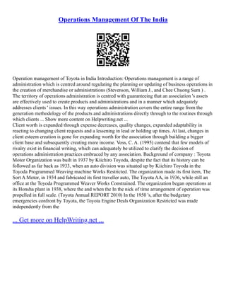 Operations Management Of The India
Operation management of Toyota in India Introduction: Operations management is a range of
administration which is centred around regulating the planning or updating of business operations in
the creation of merchandise or administrations (Stevenson, William J., and Chee Chuong Sum ) .
The territory of operations administration is centred with guaranteeing that an association 's assets
are effectively used to create products and administrations and in a manner which adequately
addresses clients ' issues. In this way operations administration covers the entire range from the
generation methodology of the products and administrations directly through to the routines through
which clients ... Show more content on Helpwriting.net ...
Client worth is expanded through expense decreases, quality changes, expanded adaptability in
reacting to changing client requests and a lessening in lead or holding up times. At last, changes in
client esteem creation is gone for expanding worth for the association through building a bigger
client base and subsequently creating more income. Voss, C. A. (1995) contend that few models of
rivalry exist in financial writing, which can adequately be utilized to clarify the decision of
operations administration practices embraced by any association. Background of company : Toyota
Motor Organization was built in 1937 by Kiichiro Toyoda, despite the fact that its history can be
followed as far back as 1933, when an auto division was situated up by Kiichiro Toyoda in the
Toyoda Programmed Weaving machine Works Restricted. The organization made its first item, The
Sort A Motor, in 1934 and fabricated its first traveller auto, The Toyota AA, in 1936, while still an
office at the Toyoda Programmed Weaver Works Constrained. The organization began operations at
its Honsha plant in 1938, where the and when the In the nick of time arrangement of operation was
propelled in full scale. (Toyota Annual REPORT 2010) In the 1950 's, after the budgetary
emergencies confront by Toyota, the Toyota Engine Deals Organization Restricted was made
independently from the
... Get more on HelpWriting.net ...
 