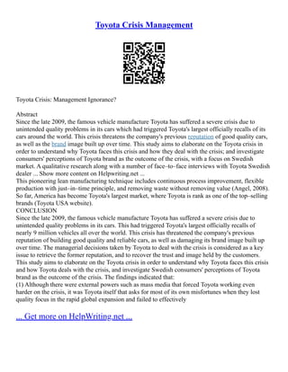 Toyota Crisis Management
Toyota Crisis: Management Ignorance?
Abstract
Since the late 2009, the famous vehicle manufacture Toyota has suffered a severe crisis due to
unintended quality problems in its cars which had triggered Toyota's largest officially recalls of its
cars around the world. This crisis threatens the company's previous reputation of good quality cars,
as well as the brand image built up over time. This study aims to elaborate on the Toyota crisis in
order to understand why Toyota faces this crisis and how they deal with the crisis; and investigate
consumers' perceptions of Toyota brand as the outcome of the crisis, with a focus on Swedish
market. A qualitative research along with a number of face–to–face interviews with Toyota Swedish
dealer ... Show more content on Helpwriting.net ...
This pioneering lean manufacturing technique includes continuous process improvement, flexible
production with just–in–time principle, and removing waste without removing value (Angel, 2008).
So far, America has become Toyota's largest market, where Toyota is rank as one of the top–selling
brands (Toyota USA website).
CONCLUSION
Since the late 2009, the famous vehicle manufacture Toyota has suffered a severe crisis due to
unintended quality problems in its cars. This had triggered Toyota's largest officially recalls of
nearly 9 million vehicles all over the world. This crisis has threatened the company's previous
reputation of building good quality and reliable cars, as well as damaging its brand image built up
over time. The managerial decisions taken by Toyota to deal with the crisis is considered as a key
issue to retrieve the former reputation, and to recover the trust and image held by the customers.
This study aims to elaborate on the Toyota crisis in order to understand why Toyota faces this crisis
and how Toyota deals with the crisis, and investigate Swedish consumers' perceptions of Toyota
brand as the outcome of the crisis. The findings indicated that:
(1) Although there were external powers such as mass media that forced Toyota working even
harder on the crisis, it was Toyota itself that asks for most of its own misfortunes when they lost
quality focus in the rapid global expansion and failed to effectively
... Get more on HelpWriting.net ...
 
