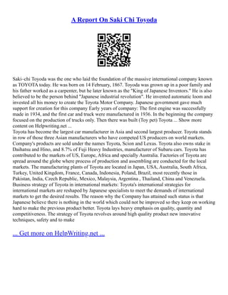 A Report On Saki Chi Toyoda
Saki–chi Toyoda was the one who laid the foundation of the massive international company known
as TOYOTA today. He was born on 14 February, 1867. Toyoda was grown up in a poor family and
his father worked as a carpenter, but he later known as the "King of Japanese Inventors." He is also
believed to be the person behind "Japanese industrial revolution". He invented automatic loom and
invested all his money to create the Toyota Motor Company. Japanese government gave much
support for creation for this company Early years of company: The first engine was successfully
made in 1934, and the first car and truck were manufactured in 1936. In the beginning the company
focused on the production of trucks only. Then there was built (Toy pet) Toyota ... Show more
content on Helpwriting.net ...
Toyota has become the largest car manufacturer in Asia and second largest producer. Toyota stands
in row of those three Asian manufacturers who have competed US producers on world markets.
Company's products are sold under the names Toyota, Scion and Lexus. Toyota also owns stake in
Daihatsu and Hino, and 8.7% of Fuji Heavy Industries, manufacturer of Subaru cars. Toyota has
contributed to the markets of US, Europe, Africa and specially Australia. Factories of Toyota are
spread around the globe where process of production and assembling are conducted for the local
markets. The manufacturing plants of Toyota are located in Japan, USA, Australia, South Africa,
Turkey, United Kingdom, France, Canada, Indonesia, Poland, Brazil, most recently those in
Pakistan, India, Czech Republic, Mexico, Malaysia, Argentina , Thailand, China and Venezuela.
Business strategy of Toyota in international markets: Toyota's international strategies for
international markets are reshaped by Japanese specialists to meet the demands of international
markets to get the desired results. The reason why the Company has attained such status is that
Japanese believe there is nothing in the world which could not be improved so they keep on working
hard to make the previous product better. Toyota lays heavy emphasis on quality, quantity and
competitiveness. The strategy of Toyota revolves around high quality product new innovative
techniques, safety and to make
... Get more on HelpWriting.net ...
 