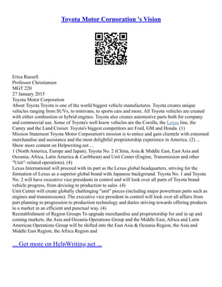 Toyota Motor Corporation 's Vision
Erica Russell
Professor Christiansen
MGT 220
27 January 2015
Toyota Motor Corporation
About Toyota Toyota is one of the world biggest vehicle manufactures. Toyota creates unique
vehicles ranging from SUVs, to minivans, to sports cars and more. All Toyota vehicles are created
with either combustion or hybrid engines. Toyota also creates automotive parts both for company
and commercial use. Some of Toyota's well know vehicles are the Corolla, the Lexus line, the
Camry and the Land Cruiser. Toyota's biggest competitors are Ford, GM and Honda. (1)
Mission Statement Toyota Motor Corporation's mission is to entice and gain clientele with esteemed
merchandise and assistance and the most delightful proprietorship experience in America. (2) ...
Show more content on Helpwriting.net ...
1 (North America, Europe and Japan), Toyota No. 2 (China, Asia & Middle East, East Asia and
Oceania; Africa, Latin America & Caribbean) and Unit Center (Engine, Transmission and other
"Unit"–related operations). (4)
Lexus International will proceed with its part as the Lexus global headquarters, striving for the
formation of Lexus as a superior global brand with Japanese background. Toyota No. 1 and Toyota
No. 2 will have executive vice presidents in control and will look over all parts of Toyota brand
vehicle progress, from devising to production to sales. (4)
Unit Center will create globally challenging "unit" pieces (including major powertrain parts such as
engines and transmissions). The executive vice president in control will look over all affairs from
part planning to progression to production technology and duties striving towards offering products
to a market in an efficient and punctual way. (4)
Reestablishment of Region Groups To upgrade merchandise and proprietorship for and in up and
coming markets, the Asia and Oceania Operations Group and the Middle East, Africa and Latin
American Operations Group will be shifted into the East Asia & Oceania Region, the Asia and
Middle East Region, the Africa Region and
... Get more on HelpWriting.net ...
 