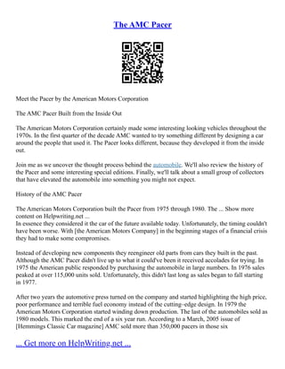 The AMC Pacer
Meet the Pacer by the American Motors Corporation
The AMC Pacer Built from the Inside Out
The American Motors Corporation certainly made some interesting looking vehicles throughout the
1970s. In the first quarter of the decade AMC wanted to try something different by designing a car
around the people that used it. The Pacer looks different, because they developed it from the inside
out.
Join me as we uncover the thought process behind the automobile. We'll also review the history of
the Pacer and some interesting special editions. Finally, we'll talk about a small group of collectors
that have elevated the automobile into something you might not expect.
History of the AMC Pacer
The American Motors Corporation built the Pacer from 1975 through 1980. The ... Show more
content on Helpwriting.net ...
In essence they considered it the car of the future available today. Unfortunately, the timing couldn't
have been worse. With [the American Motors Company] in the beginning stages of a financial crisis
they had to make some compromises.
Instead of developing new components they reengineer old parts from cars they built in the past.
Although the AMC Pacer didn't live up to what it could've been it received accolades for trying. In
1975 the American public responded by purchasing the automobile in large numbers. In 1976 sales
peaked at over 115,000 units sold. Unfortunately, this didn't last long as sales began to fall starting
in 1977.
After two years the automotive press turned on the company and started highlighting the high price,
poor performance and terrible fuel economy instead of the cutting–edge design. In 1979 the
American Motors Corporation started winding down production. The last of the automobiles sold as
1980 models. This marked the end of a six year run. According to a March, 2005 issue of
[Hemmings Classic Car magazine] AMC sold more than 350,000 pacers in those six
... Get more on HelpWriting.net ...
 