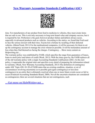 New Warranty Accounting Standards Codification (ASC)
time. For manufactures of any product from food to medicine to vehicles, they must create items
that are safe to use. This is not only necessary to long term brand value and company success, but it
is required by law. Perfection is the goal; however product failure and defects always occur,
especially in advanced products such as vehicles. According to the statics, we found that Ford used
to face the serious lawsuit with their tires; Toyota lost a fortune by recalling of their defected
vehicles. (MotorTrend, 2011) For the multinational companies, it will be necessary for them to set
up the contingency account to manage the crisis whenever possible. It will be tremendous amount of
loss when they find themselves facing the charges. Contingency ... Show more content on
Helpwriting.net ...
The warranty policy was established by FASB, which specifies the range from guarantees of leases,
loans to stock price and letters of credit (Week, 2013). With the times goes by, the FASB replaces all
of the old warranty policy with a single Accounting Standards Codification (ASC). In this new
policy, it supersedes the original rules and specifies every detail of preparing the information related
to warranty. (Week, New Warranty Accounting Standards, 2013) The definition of contingency
under ASC Topic 450–10–20 of FASB states that an existing condition, situation, or set of
circumstances involving uncertainty as to possible gain (gain contingency) or loss (loss
contingency) to an entity that is ultimately resolved when one or more future events occur or fail to
occur (Financial Accounting Standards Board, 2009). Not all the uncertain situations are considered
as contingencies; there are several situations that are not contingencies, such
... Get more on HelpWriting.net ...
 