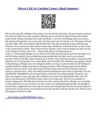 Driver's Ed, by Caroline Cooney: Book Summary
Driver's Ed notes Mr. fielding–is the teacher–he is the drivers Ed teacher. He gets the kids confused
He wishes he didn't have to be a teacher. When he drives with kids he doesn't look at the road he
looks out the window listening to his walk man Remy– is in love with Morgan and loves to drive.
Her mom just bought her a car so now she's the first one to turn 16 and get a car. Her mom is 40 and
just had a baby. She can't stand her little brother Mac. She only messed up on time while driving.
Christine–she scared to drive she switches names tags with Remy so she doesn't have to drive Lark–
is like a best friend to Remy. There almost always together. Lark is the out spoken one she's not shy
at all. Morgan is the boy who loves ... Show more content on Helpwriting.net ...
At the j.v victory game Morgan was no where to be found and when Remy got home he didn't even
call her. Remy started to have a break down and decided that she didn't want to go to church
anymore. None of the kids really wanted to go to church. They hated staying there so long and really
hated the fact of staying there for so long. Remy ask her brother if he wanted to stop going to church
he hated being on Morgan side even though he didn't want to go to church either he still told her he
wouldn't break his mother heart and loved going to church. When Morgan got home his family
yelled out eleven o'clock in any other house hold that means bed time but in Morgan's house it
means to watch the news. They all would sit around watching the news when a report that a 26 year
old DENISE THOMPSON was hit broad side by a truck she was killed instantly. The police say
there was suppose to be a stop sign. But on Denise way home from dropping her baby sister off
came to the intersection with Warren Street, there was no stop sign. The car was crushed by a
mason's dump truck. The front door had been cut off to extricate the driver. Morgan was screaming
on the inside but yet it was so loud it was like a truck was running through his brain. He thought to
himself there's supposed to be a stop sign on cherry road. Morgan heart burned. His heart seemed to
catch fire he was hot and dry; he wanted to look at his skin but could not take his eyes off the screen.
He thought to himself no body
... Get more on HelpWriting.net ...
 