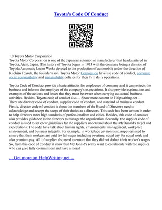 Toyota's Code Of Conduct
1.0 Toyota Motor Corporation
Toyota Motor Corporation is one of the Japanese automotive manufacturer that headquartered in
Toyota, Aichi, Japan. The history of Toyota began in 1933 with the company being a division of
Toyoda Automatic Loom Works devoted to the production of automobile under the direction of
Kiichiro Toyoda, the founder's son. Toyota Motor Corporation have use code of conduct, corporate
social responsibility and sustainability policies for their firm daily operations.
Toyota Code of Conduct provide a basic attitudes for employees of company and it can protects the
business and informs the employee of the company's expectations. It also provide explanations and
examples of the actions and issues that they must be aware when carrying out actual business
activities. Besides, Toyota code of conduct also ... Show more content on Helpwriting.net ...
There are director code of conduct, supplier code of conduct, and standard of business conduct.
Firstly, director code of conduct is about the members of the Board of Directors need to
acknowledge and accept the scope of their duties as a directors. This code has been written in order
to help directors meet high standards of professionalism and ethics. Besides, this code of conduct
also provides guidance to the directors to manage the organization. Secondly, the supplier code of
conduct is used to set clear guidelines for the suppliers understand about the McDonald's target and
expectations. The code have talk about human rights, environmental management, workplace
environment, and business integrity. For example, in workplace environment, suppliers need to
ensure that their workers are paid lawful wages including overtime, equal pay for equal work and
also premium pay. All of supplier also need to ensure that they did not deduct their worker's wages.
So, from this code of conduct it show that McDonald's really want to collaborate with the supplier
who can give fully commitment and have a moral
... Get more on HelpWriting.net ...
 