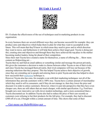 D1 Unit 1 Level 3
D1: Evaluate the effectiveness of the use of techniques used in marketing products in one
organisation.
In every business there are several different ways they can become successful for example: they can
produce aims and objectives which helps them to plan for what they want to accomplish in the
future. This will mean that they'll know in which areas they need to grow and in which direction
they want to move, and furthermore it will help them achieve their target goal. Toyota is doing just
this, creating aims and objectives and through these they have achieved the top place in the market
becoming market leaders, being far ahead of their competition.
Since their start Toyota have created a name for themselves, a name of offering the ... Show more
content on Helpwriting.net ...
Toyota then try and find an email address or something similar and message the person privately,
this gives the customers a decision to make to choose between either Toyota or one of their rivals,
and since Toyota has messaged them privately, their rival companies will lose out because of the
amazing reductions that they propose. This has helped Toyota achieve their objective of growth,
since they are extending out to people and enticing them to pick Toyota and also has helped to show
how successful their marketing technique is.
However Toyota also has cons, for example a con with their marketing techniques: not all of the
information they provide customers with is 100% true. Toyota have a certain amount of merchandise
which they need to sell to consumers, and if they do not manage to, then they lower the price and
discount it in order to entice customers. However, when it is put into perspective that they have even
cheaper cars, there are still others that are much cheaper, with similar specification. E.g. Ford have
brought out a new innovative car with clever modern technology, and is more economical than a
Toyota discounted car. In addition Toyota also had to reduce the price of their cars recently as
customers were refusing to but their products for the full price. For example, they had to discount
£500 off of a car, if bought within a certain amount of time. This shows that some of their
... Get more on HelpWriting.net ...
 
