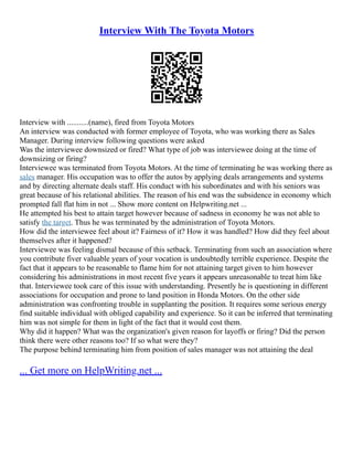 Interview With The Toyota Motors
Interview with ...........(name), fired from Toyota Motors
An interview was conducted with former employee of Toyota, who was working there as Sales
Manager. During interview following questions were asked
Was the interviewee downsized or fired? What type of job was interviewee doing at the time of
downsizing or firing?
Interviewee was terminated from Toyota Motors. At the time of terminating he was working there as
sales manager. His occupation was to offer the autos by applying deals arrangements and systems
and by directing alternate deals staff. His conduct with his subordinates and with his seniors was
great because of his relational abilities. The reason of his end was the subsidence in economy which
prompted fall flat him in not ... Show more content on Helpwriting.net ...
He attempted his best to attain target however because of sadness in economy he was not able to
satisfy the target. Thus he was terminated by the administration of Toyota Motors.
How did the interviewee feel about it? Fairness of it? How it was handled? How did they feel about
themselves after it happened?
Interviewee was feeling dismal because of this setback. Terminating from such an association where
you contribute fiver valuable years of your vocation is undoubtedly terrible experience. Despite the
fact that it appears to be reasonable to flame him for not attaining target given to him however
considering his administrations in most recent five years it appears unreasonable to treat him like
that. Interviewee took care of this issue with understanding. Presently he is questioning in different
associations for occupation and prone to land position in Honda Motors. On the other side
administration was confronting trouble in supplanting the position. It requires some serious energy
find suitable individual with obliged capability and experience. So it can be inferred that terminating
him was not simple for them in light of the fact that it would cost them.
Why did it happen? What was the organization's given reason for layoffs or firing? Did the person
think there were other reasons too? If so what were they?
The purpose behind terminating him from position of sales manager was not attaining the deal
... Get more on HelpWriting.net ...
 