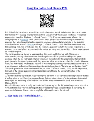Essay On Loftus And Plamer 1974
It is difficult for the witness to recall the details of the time, speed, and distance for a car accident,
therefore in 1974 a group of experimenters from University of Washington conducted two related
experiments based on this issue (Loftus & Plamer, 1974). First, they questioned whether the
changing verb in a question about speed would effect people's estimation adding on to the first
question they asked does the leading question produces a demand characteristic or the question
actually causes a person's memory to change (Loftus & Plamer, 1974). Build on to the questions,
they came up with two hypotheses, first the form of a question will effect people's response to a
complex event, and when two pieces of information are integrated, the subject ... Show more content
on Helpwriting.net ...
The participants were shown to a car accident film again and following with filling out a
questionnaire, among all the questions there is again one critical question asking for a speed
estimate when the car "hit" each other or "smashed" each other. In this experiment, there are fifty
participants in the control group which they were not asked about the speed of the vehicle. After one
week, the participants returned and without re–watching the film they were asked to fill out series of
a questionnaire, and among these questions, the critical question is "did you see any broken glass?"
The participants were asked to answer either yes or no (Loftus & Plamer, 1974). In this experiment,
the verb in the critical question is the independent variable and the answer of broken is the
dependent variable.
As the result of the experiment, it appears there is an effect of the verb in estimating whether there is
a broken glass or not. Experimenters explained that when two pieces of information are integrated,
the subject has a memory of an accident that will be more severe than in fact it was (Loftus &
Plamer, 1974).
Overall, this experiment is really successful and interesting yet for the second experiment, there is a
week in the middle between participants first watched the video and come back in answering the
question, in between this week there might be a history threats to the internal
... Get more on HelpWriting.net ...
 