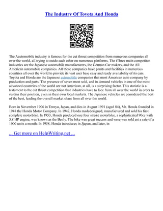 The Industry Of Toyota And Honda
The Aautomobile industry is famous for the cut throat competition from numerous companies all
over the world, all trying to outdo each other on numerous platforms. The tThree main competitor
industries are the Japanese automobile manufacturers, the German Car makers, and the All
American automobile companies. All these companies have plants and facilities in numerous
countries all over the world to provide its vast user base easy and ready availability of its cars.
Toyota and Honda are the Japanese automobile companies that most American auto company by
production and parts. The presence of seven most sold, and in demand vehicles in one of the most
advanced countries of the world are not American, at all, is a surprising factor. This statistic is a
testament to the cut throat competition that industries have to face from all over the world in order to
sustain their position, even in their own local markets. The Japanese vehicles are considered the best
of the best, leading the overall market share from all over the world.
Born in November 1906 in Tenryu, Japan, and dies in August 1991 (aged 84), Mr. Honda founded in
1948 the Honda Motor Company. In 1947, Honda madedesigned, manufactured and sold his first
complete motorbike. In 1953, Honda produced one four stroke motorbike, a sophisticated 90cc with
3.8 HP engine, was known as the Benly. The bike was great success and were was sold ast a rate of a
1000 units a month. In 1958, Honda introduces in Jjapan, and later, in
... Get more on HelpWriting.net ...
 