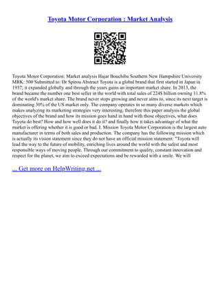 Toyota Motor Corporation : Market Analysis
Toyota Motor Corporation: Market analysis Hajar Bouchiba Southern New Hampshire University
MRK: 500 Submitted to: Dr Spirou Abstract Toyota is a global brand that first started in Japan in
1937; it expanded globally and through the years gains an important market share. In 2013, the
brand became the number one best seller in the world with total sales of 224$ billion owning 11.8%
of the world's market share. The brand never stops growing and never aims to, since its next target is
dominating 30% of the US market only. The company operates in so many diverse markets which
makes analyzing its marketing strategies very interesting, therefore this paper analysis the global
objectives of the brand and how its mission goes hand in hand with those objectives, what does
Toyota do best? How and how well does it do it? and finally how it takes advantage of what the
market is offering whether it is good or bad. I. Mission Toyota Motor Corporation is the largest auto
manufacturer in terms of both sales and production. The company has the following mission which
is actually its vision statement since they do not have an official mission statement: "Toyota will
lead the way to the future of mobility, enriching lives around the world with the safest and most
responsible ways of moving people. Through our commitment to quality, constant innovation and
respect for the planet, we aim to exceed expectations and be rewarded with a smile. We will
... Get more on HelpWriting.net ...
 