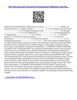 The Internal and External Environmental Influences and the...
TABLE OF CONTENTS Page 1.0 Introduction of Toyota ––––––––––––––– 3 – 3 TASK 1 2.0
Internal Influences 2.1 Company Policies ––––––––––––––– 4 – 4 2.2 Company Vision & Mission
––––––––––––––– 4 – 4 2.3 Company Management Style ––––––––––––––– 5 – 5 2.4 Strengths
––––––––––––––– 5 – 5 2.5 Core Competencies ––––––––––––––– 6 – 6 3.0 External Influences
3.1 Opportunities ––––––––––––––– 6 – 6 3.2 Threats ––––––––––––––– 6 – 7 3.3 PESTLE
Analysis 3.3.1 Political & Legal Environment ––––––––––––––– 7 – 7 3.3.2 Economic
Environment ––––––––––––––– 7 – 7 3.3.3 Social Environment ––––––––––––––– 7 – 8 3.3.4
Ecological Environment ––––––––––––––– 8 – 8 3.3.5 ... Show more content on Helpwriting.net ...
It is believed that enhance corporate governance with concerning of corporate social responsibility
will further increase competitiveness as a global company. In other aspect, Toyota has created a
better image for providing the satisfaction for stakeholders. 2.2 COMPANY VISION & MISSION
Accordance of the "Guiding Principles" has summarized the philosophy and the vision of Toyota's
wants to be in term of commitment to contribute to harmonious and sustainable development of
society and the earth through its automobiles. Mission of Toyota is to manufacture cars that meet the
customer needs in constantly. (http://www.toyota.co.jp/en/ir/library/annual/pdf/2007/ar07_e.pdf –
19th December2007) The vision & Mission that settled had created good reputation image of Toyota
as environmental friendly, technological innovation and social contribution automobile company
which Toyota has created. Therefore, the consumers of automobile market are concerning about
green environments and social responsibility issues will encourage choosing Toyota as one of their
main vehicles option. 2.3 COMPANY MANAGEMENT STYLE Having "Toyota Code Of
Conduct" and "Toyota Way" presentation as guiding tools to realize the "Guiding Principle of
Toyota", it was as a communication of the fundamental approach and provide detailed explanations
and clearly actions and issues that for as employees guidance when carrying out their jobs and living
in global
... Get more on HelpWriting.net ...
 