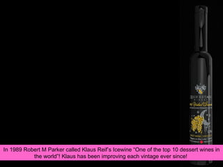 In 1989 Robert M Parker called Klaus Reif’s Icewine “One of the top 10 dessert wines in the world”! Klaus has been improving each vintage ever since!  