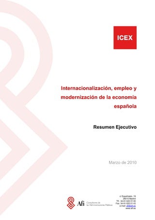 Internacionalización, empleo y
modernización de la economía
                     española


            Resumen Ejecutivo




                  Marzo de 2010




                          c/ Españoleto, 19
                              28010 Madrid
                     Tlf.: 34-91-520 01 00
                     Fax: 34-91-520 01 43
                          e-mail: afi@afi.es
                                 www.afi.es
 