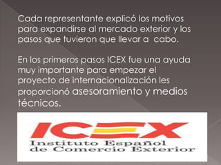 Cada representante explicó los motivos
para expandirse al mercado exterior y los
pasos que tuvieron que llevar a cabo.

En los primeros pasos ICEX fue una ayuda
muy importante para empezar el
proyecto de internacionalización les
proporcionó asesoramiento y medios
técnicos.
 