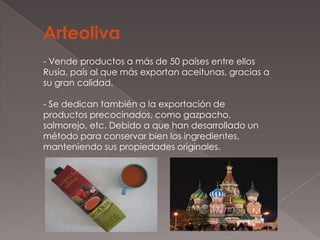 Arteoliva
- Vende productos a más de 50 países entre ellos
Rusia, país al que más exportan aceitunas, gracias a
su gran calidad.

- Se dedican también a la exportación de
productos precocinados, como gazpacho,
salmorejo, etc. Debido a que han desarrollado un
método para conservar bien los ingredientes,
manteniendo sus propiedades originales.
 