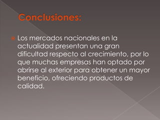    Los mercados nacionales en la
    actualidad presentan una gran
    dificultad respecto al crecimiento, por lo
    que muchas empresas han optado por
    abrirse al exterior para obtener un mayor
    beneficio, ofreciendo productos de
    calidad.
 
