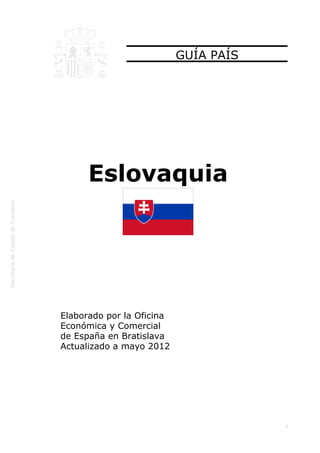  




                               GUÍA PAÍS




          Eslovaquia




    Elaborado por la Oficina
    Económica y Comercial
    de España en Bratislava
    Actualizado a mayo 2012




                                           1
 