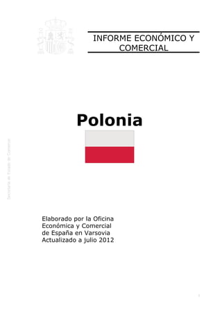  




                     INFORME ECONÓMICO Y
                          COMERCIAL




               Polonia




    Elaborado por la Oficina
    Económica y Comercial
    de España en Varsovia
    Actualizado a julio 2012




                                           1
 