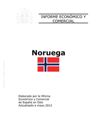  




                    INFORME ECONÓMICO Y
                         COMERCIAL




             Noruega




    Elaborado por la Oficina
    Económica y Comercial
    de España en Oslo
    Actualizado a mayo 2012




                                          1
 