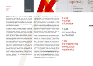 Memoria
ICEX
2012
108
4
Servicios de
información
La estructura y el contenido del portal institucional
www.icex.es se ha mantenido de acuerdo a las necesi-
dades de los usuarios, para potenciar la prestación de
algunos servicios de ICEX como los Servicios Personali-
zados, cuya solicitud y pago se puede realizar ya a través
de la web, o los Centros de Negocios. No obstante, los
trabajos de adaptación para que la presentación de conte-
nidos sea lo más ajustada posible al perfil del usuario
(nuevo exportador, exportador habitual o inversor) continúa
en marcha con el objetivo de facilitar el acceso a la infor-
mación y a todos los servicios, gratuitos o de pago, que
ICEX pone a disposición de empresas y particulares.
Además, ICEX está presente en las principales redes sociales
y profesionales (Twitter, LinkedIn, Facebook, Youtube y
Slideshare) con el objetivo de comunicar a través de estos
canales información sobre oportunidades de internacionali-
zación y los servicios de la entidad, así como recabar los
comentarios, demandas y motivaciones de los empresarios y
profesionales del sector. A diciembre de 2012, ICEX contaba
con 5.120 seguidores en su página de empresa en LinkedIn
www.linkedin.com/company/icex (un 96% más que en
2011) y 11.770 miembros en el Grupo ICEX de esta red
profesional (un 95% más). Asimismo, registraba 11.238 fans
en su página de Facebook www.facebook.com/icex.es (un
44% de incremento respecto a 2011), 24.503 seguidores
en su perfil de Twitter www.twitter.com/ICEX_ (un 99%
más) y 142.475 reproducciones de vídeo del canal Youtube
www.youtube.com/icex (un 89% más que en 2011).
9.258 noticias. También se mantuvieron publicados 5.087
documentos en www.icex.es, entre los que hay que
destacar los informes y estudios elaborados por las Oficinas
Económicas y Comerciales de España en el exterior.
El portal www.icex.es se ha consolidado como una fuente
muy importante de información online para diversos medios
dedicados al comercio exterior.
El número de usuarios empresas registrados en el portal
con acceso a servicios ha aumentado en 2012 un 14%; los
usuarios particulares registrados crecieron un 12%. Estos
usuarios tienen acceso a aplicaciones interactivas sobre
cómo invertir en el exterior y reciben boletines con infor-
mación de mercado; alertas sobre novedades documen-
tales, actividades, estadísticas, etcétera; mailings informativos
sobre oportunidades de negocio, nuevas publicaciones de la
editorial de ICEX, participaciones en actividades, etcétera.
Entre los servicios online que mayor incremento de demanda
han experimentado están el de Costes de Establecimiento,
cuyo número de usuarios empresas ha subido un 43%,
y el de Casos de Internacionalización, con un aumento del
27%. Además, los usuarios registrados obtienen acceso a
bases de datos y otros servicios, como las plataformas de
formación –Aula Virtual o Pasaporte al Exterior–, y se les
incluye en directorios de exportadores, entre otras presta-
ciones, a fin de que sus datos aparezcan en el sistema de
información destinado a los compradores extranjeros y
prescriptores de opinión.
9.258
noticias
difundidas
5.087
documentos
publicados
14%
de crecimiento
en usuarios
registrados
 
